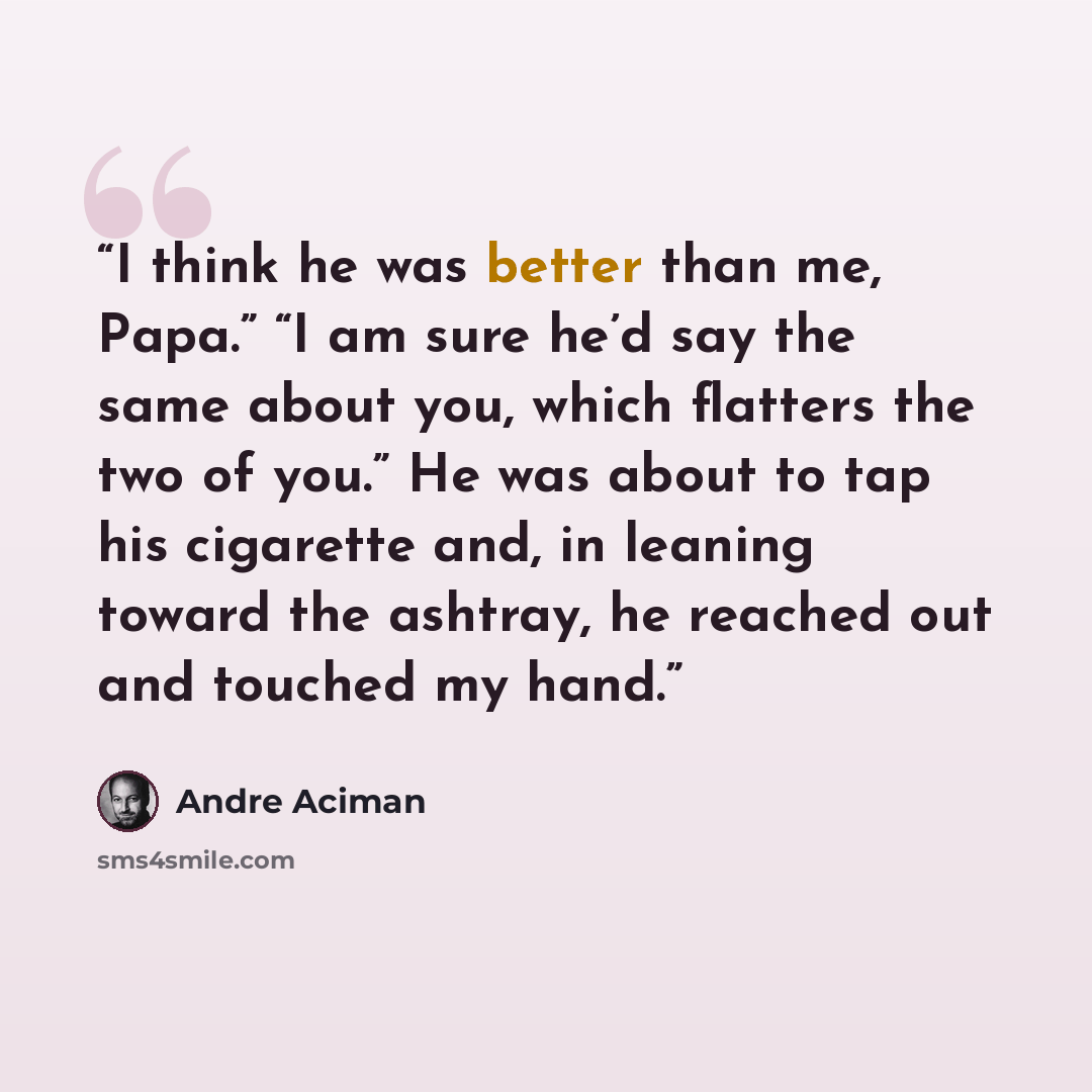 “I think he was better than me, Papa.” “I am sure he’d say the same about you, which flatters the two of you.” He was about to tap his cigarette and, in leaning toward the ashtray, he reached out and touched my hand.” quote by André Aciman