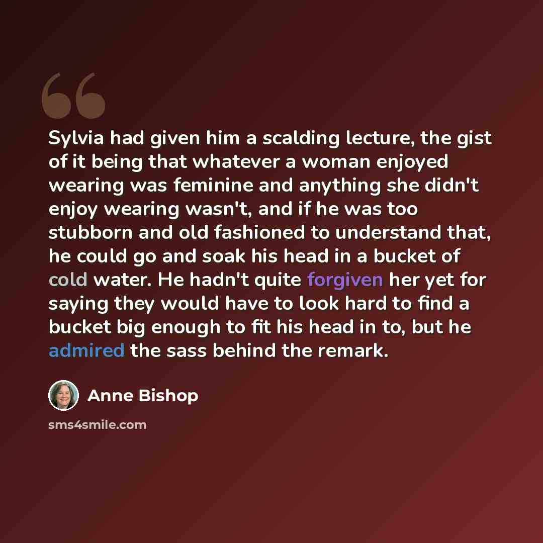 “Sylvia had given him a scalding lecture, the gist of it being that whatever a woman enjoyed wearing was feminine and anything she didn't enjoy wearing wasn't, and if he was too stubborn and old fashioned to understand that, he could go and soak his head in a bucket of cold water. He hadn't quite…” quote by Anne Bishop