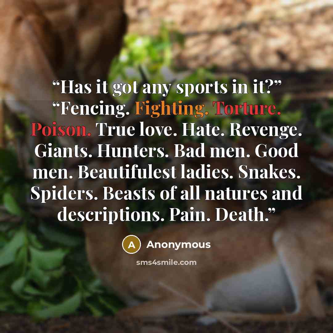 “Has it got any sports in it?” “Fencing. Fighting. Torture. Poison. True love. Hate. Revenge. Giants. Hunters. Bad men. Good men. Beautifulest ladies. Snakes. Spiders. Beasts of all natures and descriptions. Pain. Death.” quote by Anonymous