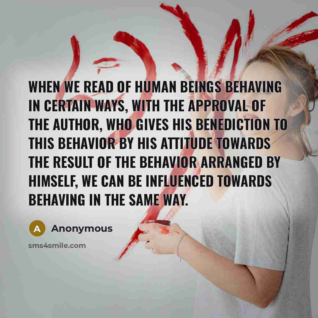 “When we read of human beings behaving in certain ways, with the approval of the author, who gives his benediction to this behavior by his attitude towards the result of the behavior arranged by himself, we can be influenced towards behaving in the same way.” quote by Anonymous