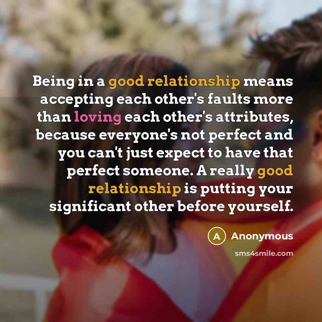 “Being in a good relationship means accepting each other's faults more than loving each other's attributes, because everyone's not perfect and you can't just expect to have that perfect someone. A really good relationship is putting your significant other before yourself.” quote by Anonymous