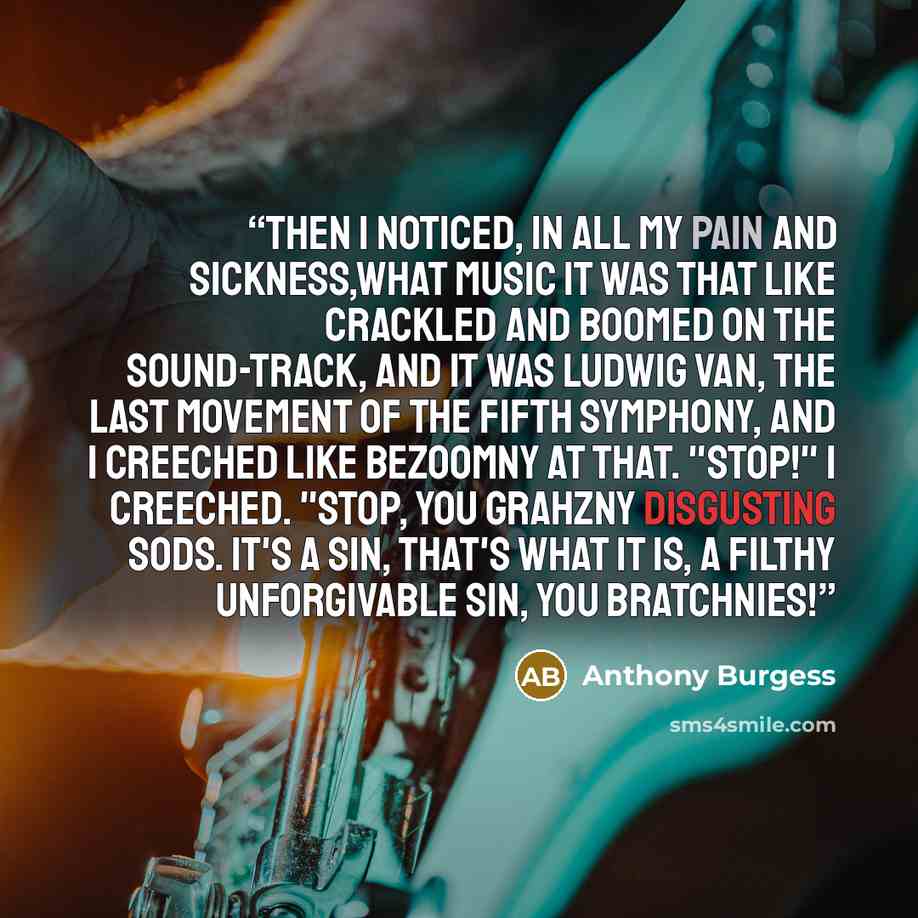 “Then I noticed, in all my pain and sickness,what music it was that like crackled and boomed on the sound-track, and it was Ludwig van, the last movement of the Fifth Symphony, and I creeched like bezoomny at that. "Stop!" I creeched. "Stop, you grahzny disgusting sods. It's a sin, that's what it…” quote by Anthony Burgess