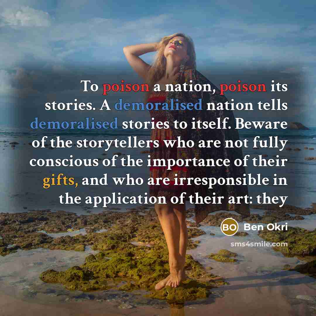 “To poison a nation, poison its stories. A demoralised nation tells demoralised stories to itself. Beware of the storytellers who are not fully conscious of the importance of their gifts, and who are irresponsible in the application of their art: they” quote by Ben Okri