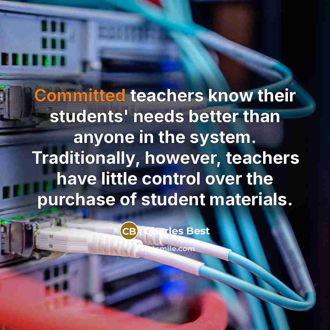 “Committed teachers know their students' needs better than anyone in the system. Traditionally, however, teachers have little control over the purchase of student materials.” quote by Charles Best