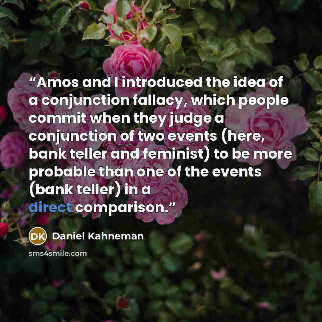 “Amos and I introduced the idea of a conjunction fallacy, which people commit when they judge a conjunction of two events (here, bank teller and feminist) to be more probable than one of the events (bank teller) in a direct comparison.” quote by Daniel Kahneman