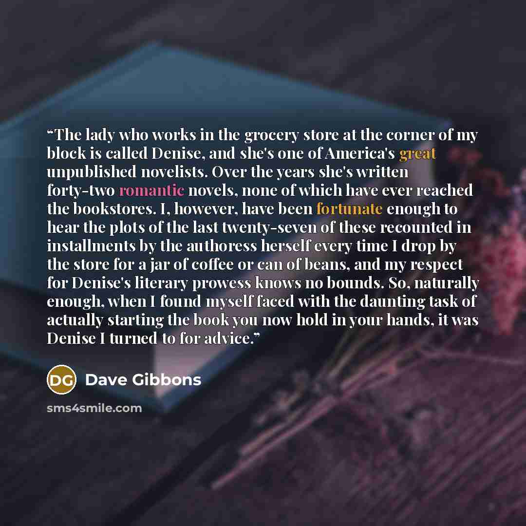 “The lady who works in the grocery store at the corner of my block is called Denise, and she's one of America's great unpublished novelists. Over the years she's written forty-two romantic novels, none of which have ever reached the bookstores. I, however, have been fortunate enough to hear the…” quote by Dave Gibbons