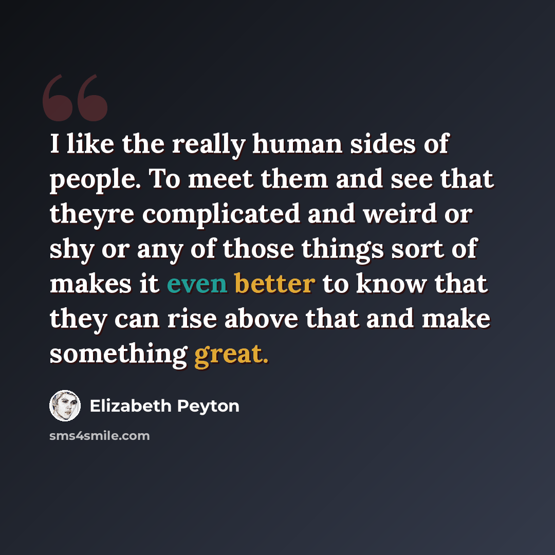 “I like the really human sides of people. To meet them and see that theyre complicated and weird or shy or any of those things sort of makes it even better to know that they can rise above that and make something great.” quote by Elizabeth Peyton