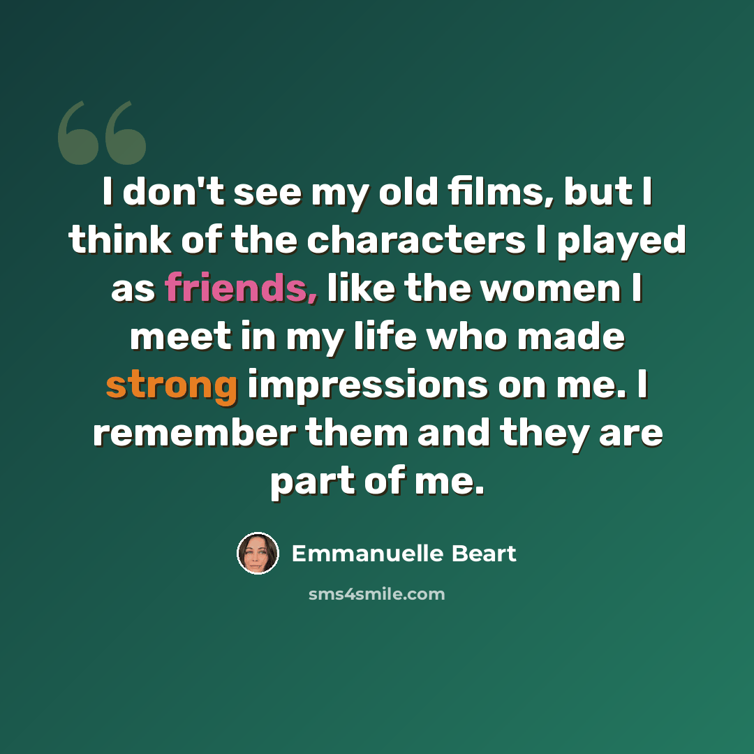 “I don't see my old films, but I think of the characters I played as friends, like the women I meet in my life who made strong impressions on me. I remember them and they are part of me.” quote by Emmanuelle Beart