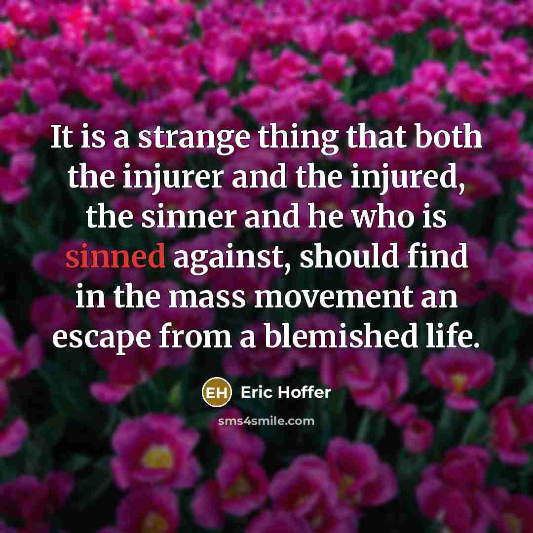 “It is a strange thing that both the injurer and the injured, the sinner and he who is sinned against, should find in the mass movement an escape from a blemished life.” quote by Eric Hoffer