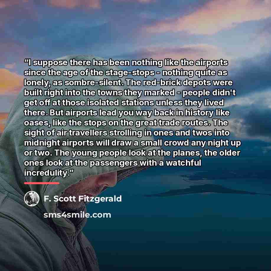 “I suppose there has been nothing like the airports since the age of the stage-stops - nothing quite as lonely, as sombre-silent. The red-brick depots were built right into the towns they marked - people didn't get off at those isolated stations unless they lived there. But airports lead you way…” quote by F. Scott Fitzgerald
