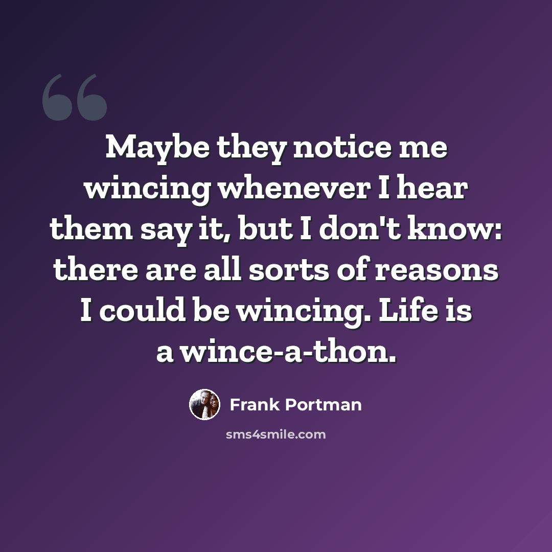 “Maybe they notice me wincing whenever I hear them say it, but I don't know: there are all sorts of reasons I could be wincing. Life is a wince-a-thon.” quote by Frank Portman