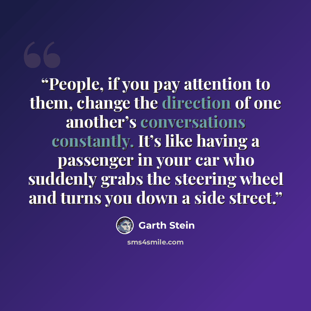 “People, if you pay attention to them, change the direction of one another’s conversations constantly. It’s like having a passenger in your car who suddenly grabs the steering wheel and turns you down a side street.” quote by Garth Stein
