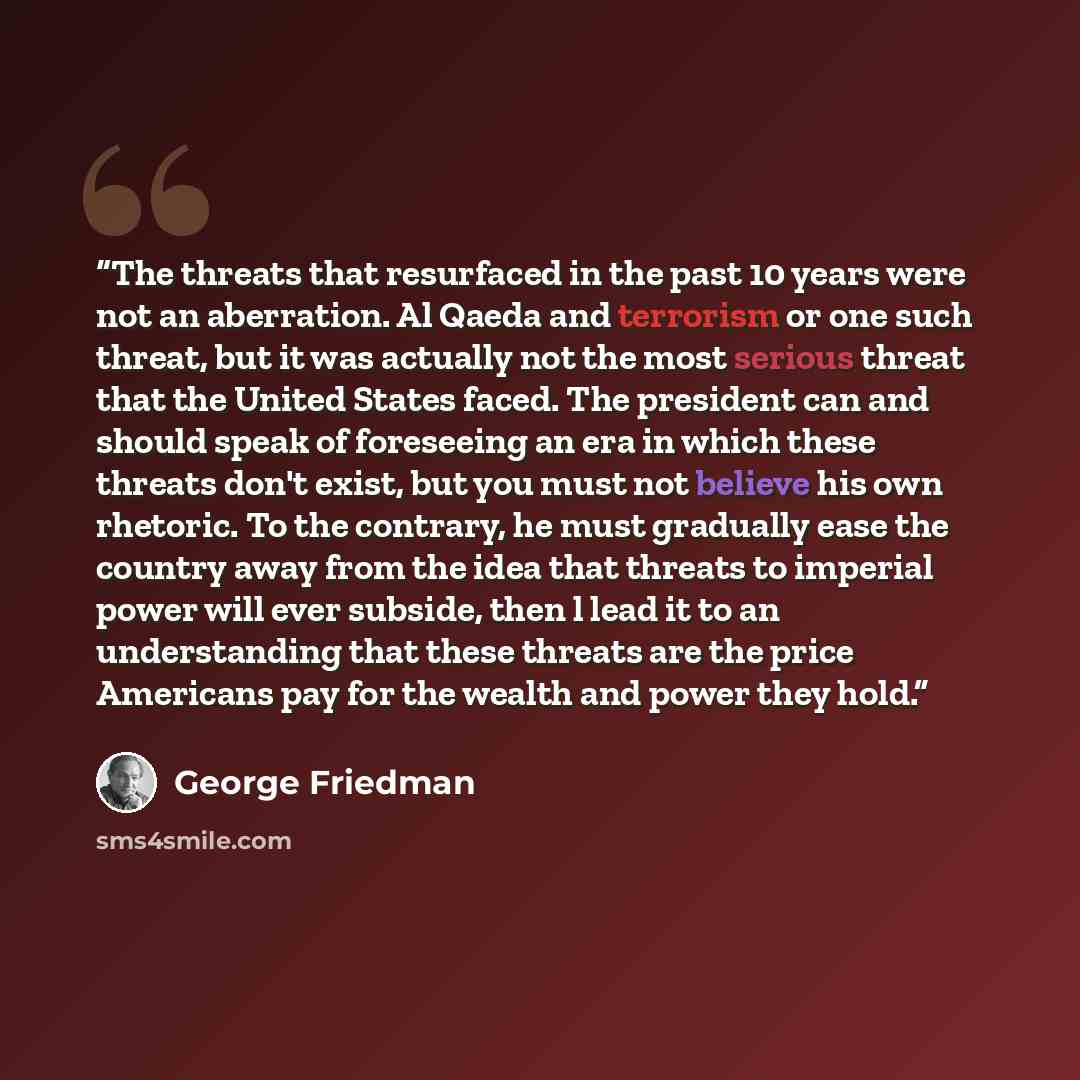 “The threats that resurfaced in the past 10 years were not an aberration. Al Qaeda and terrorism or one such threat, but it was actually not the most serious threat that the United States faced. The president can and should speak of foreseeing an era in which these threats don't exist, but you must…” quote by George Friedman