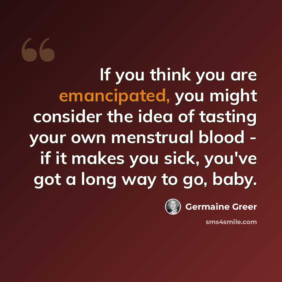 “If you think you are emancipated, you might consider the idea of tasting your own menstrual blood - if it makes you sick, you've got a long way to go, baby.” quote by Germaine Greer