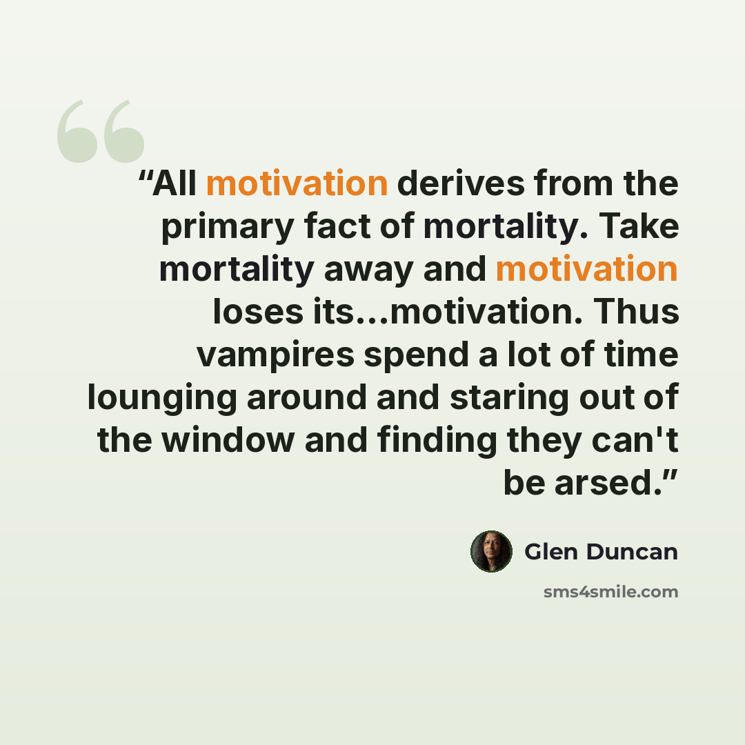 “All motivation derives from the primary fact of mortality. Take mortality away and motivation loses its...motivation. Thus vampires spend a lot of time lounging around and staring out of the window and finding they can't be arsed.” quote by Glen Duncan
