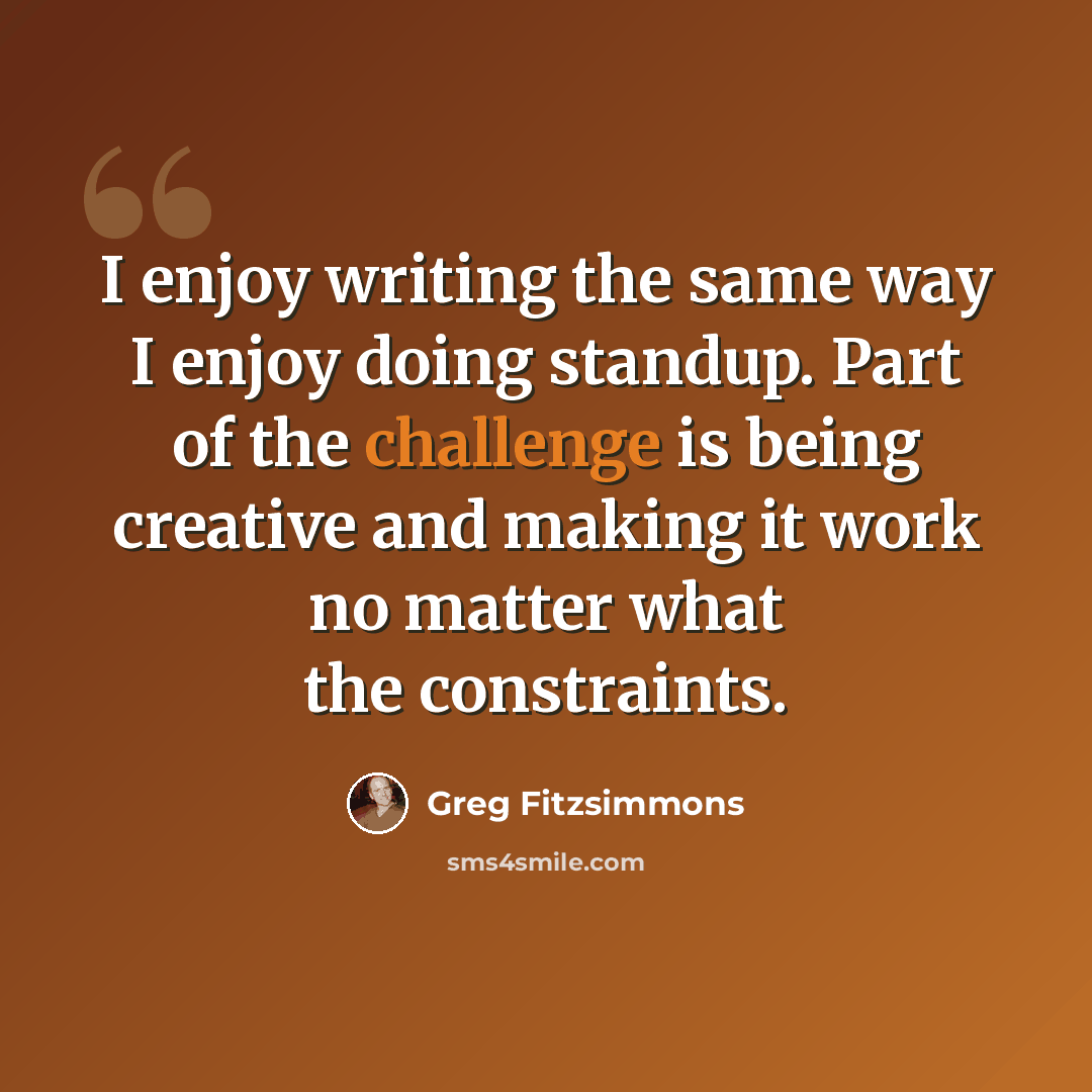 “I enjoy writing the same way I enjoy doing standup. Part of the challenge is being creative and making it work no matter what the constraints.” quote by Greg Fitzsimmons