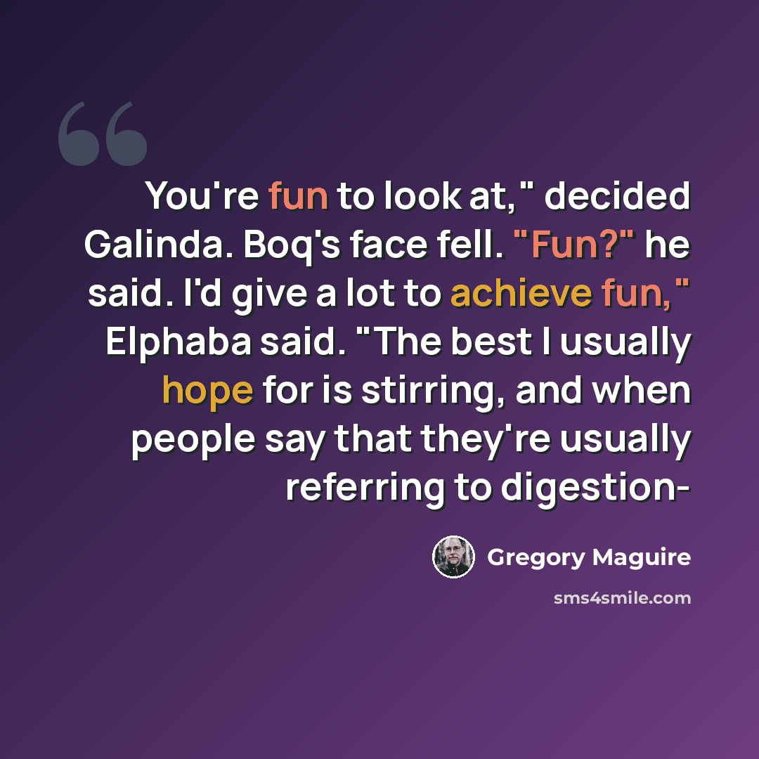 “You're fun to look at," decided Galinda. Boq's face fell. "Fun?" he said. I'd give a lot to achieve fun," Elphaba said. "The best I usually hope for is stirring, and when people say that they're usually referring to digestion-” quote by Gregory Maguire