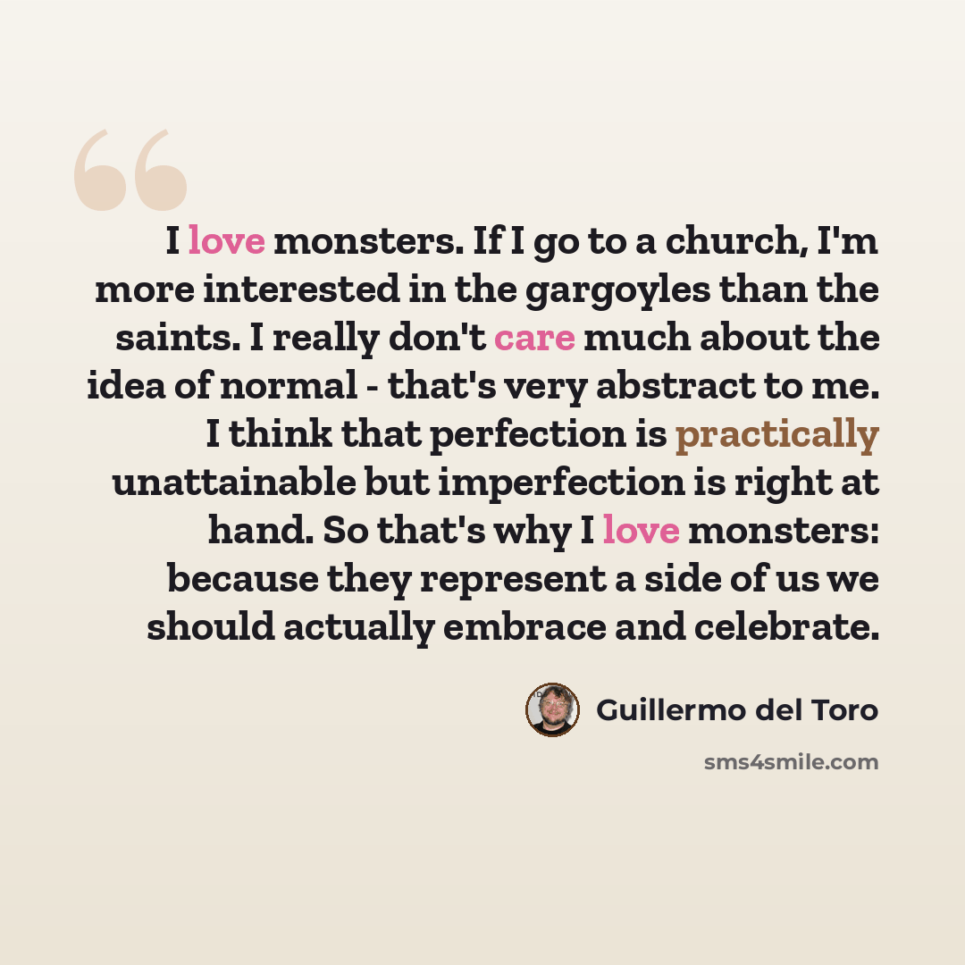 “I love monsters. If I go to a church, I'm more interested in the gargoyles than the saints. I really don't care much about the idea of normal - that's very abstract to me. I think that perfection is practically unattainable but imperfection is right at hand. So that's why I love monsters: because…” quote by Guillermo del Toro