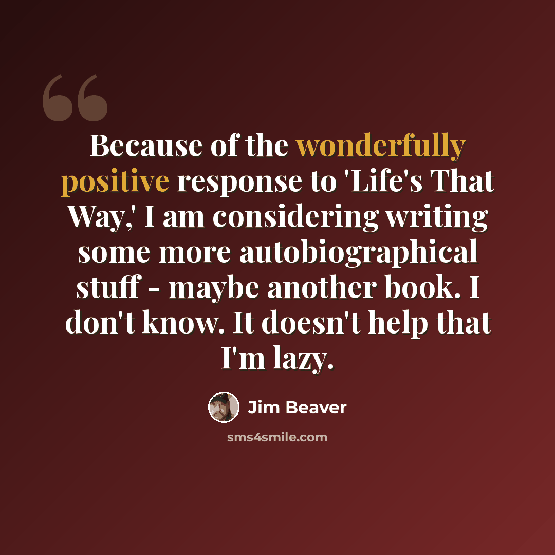 “Because of the wonderfully positive response to 'Life's That Way,' I am considering writing some more autobiographical stuff - maybe another book. I don't know. It doesn't help that I'm lazy.” quote by Jim Beaver