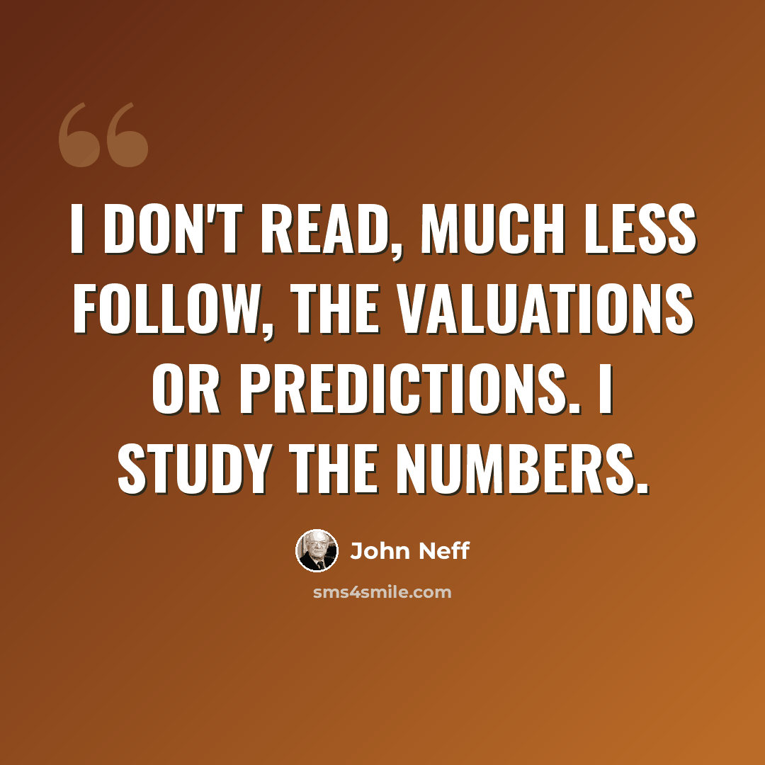 “I don't read, much less follow, the valuations or predictions. I study the numbers.” quote by John Neff