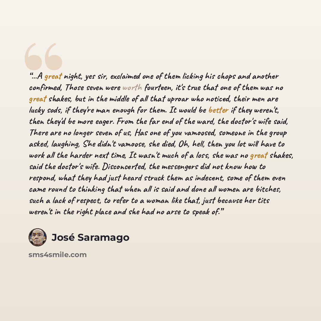“...A great night, yes sir, exclaimed one of them licking his chops and another confirmed, Those seven were worth fourteen, it's true that one of them was no great shakes, but in the middle of all that uproar who noticed, their men are lucky sods, if they're man enough for them. It would be better…” quote by José Saramago