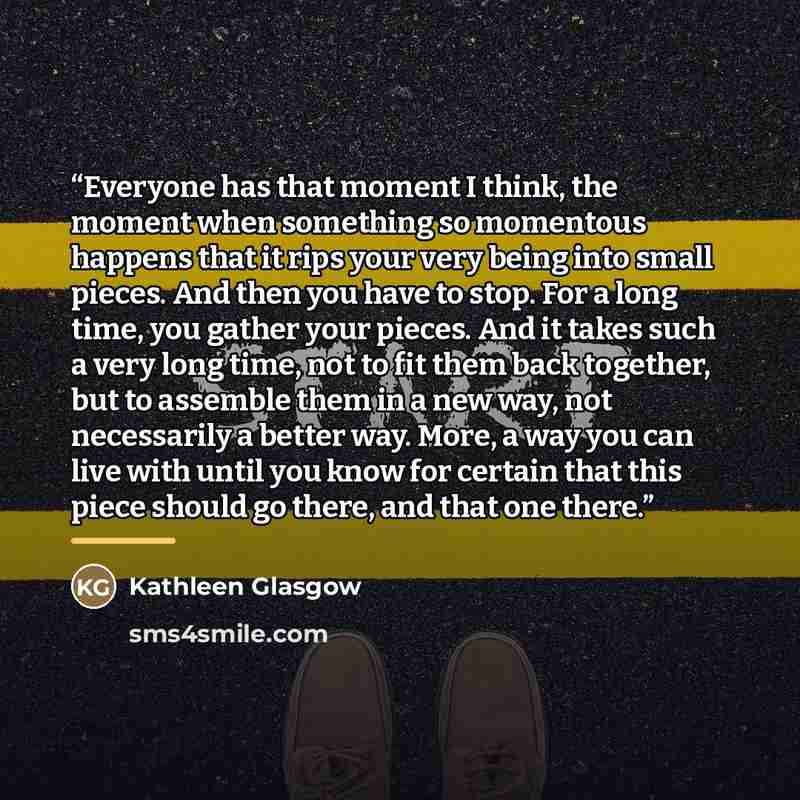“Everyone has that moment I think, the moment when something so momentous happens that it rips your very being into small pieces. And then you have to stop. For a long time, you gather your pieces. And it takes such a very long time, not to fit them back together, but to assemble them in a new way…” quote by Kathleen Glasgow