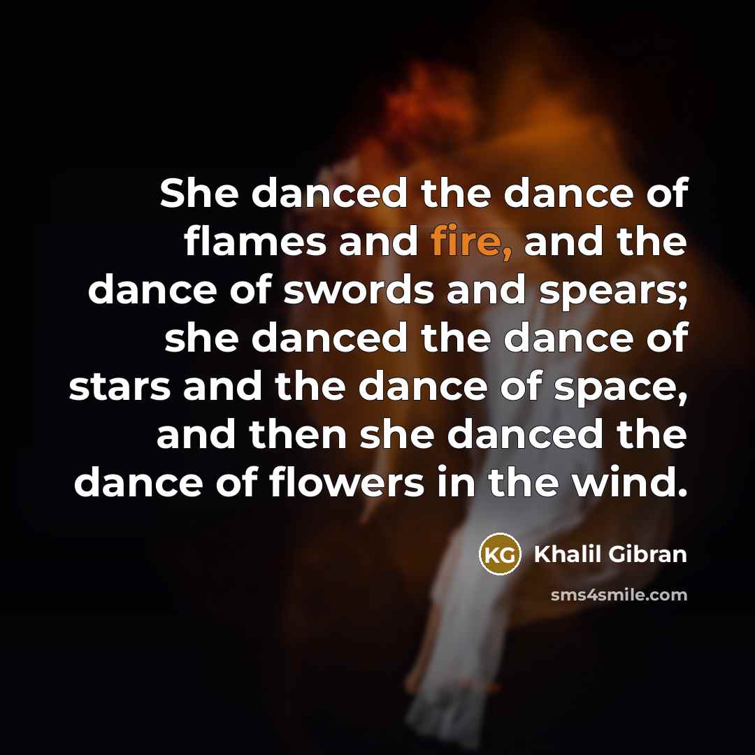 “She danced the dance of flames and fire, and the dance of swords and spears; she danced the dance of stars and the dance of space, and then she danced the dance of flowers in the wind.” quote by Khalil Gibran