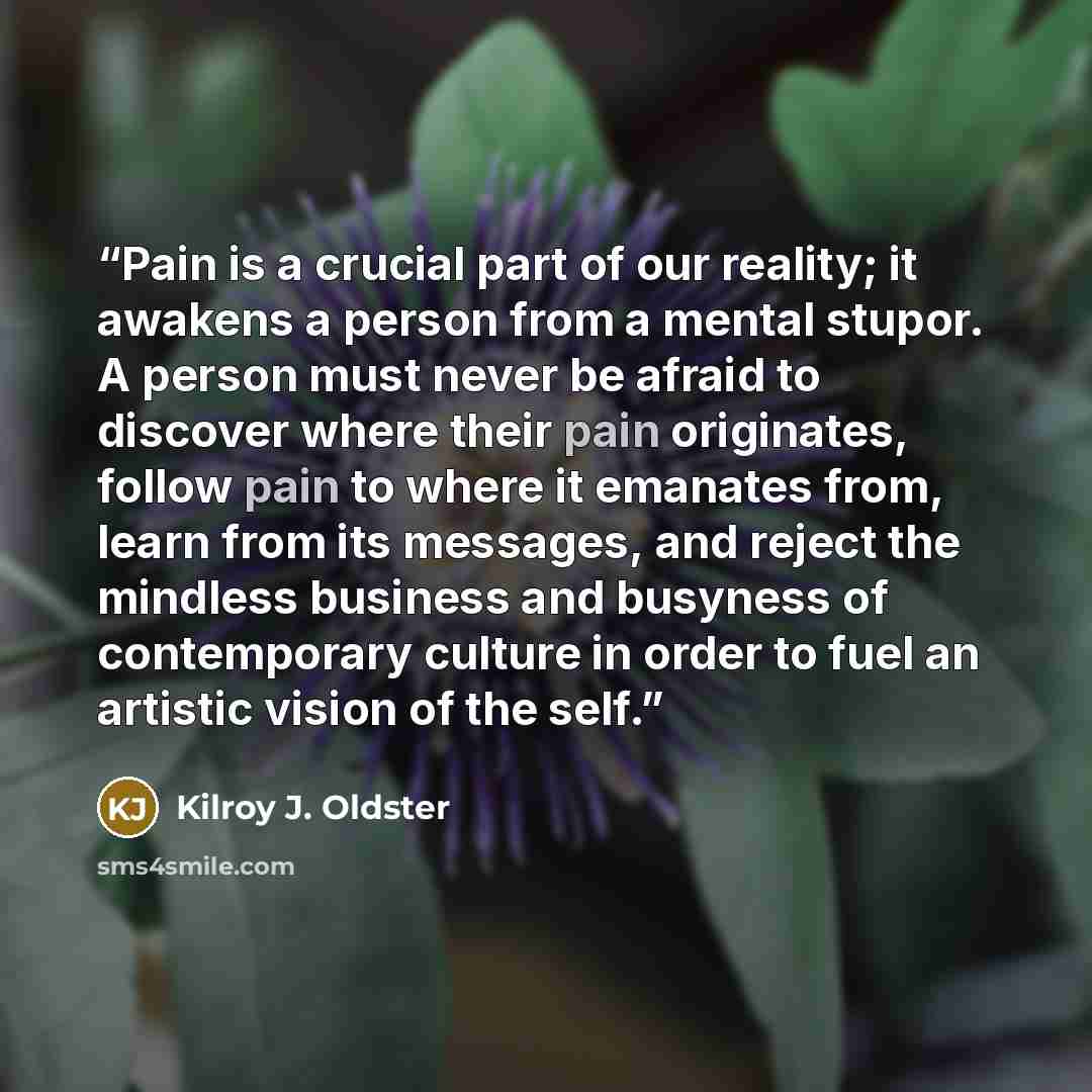 “Pain is a crucial part of our reality; it awakens a person from a mental stupor. A person must never be afraid to discover where their pain originates, follow pain to where it emanates from, learn from its messages, and reject the mindless business and busyness of contemporary culture in order to…” quote by Kilroy J. Oldster