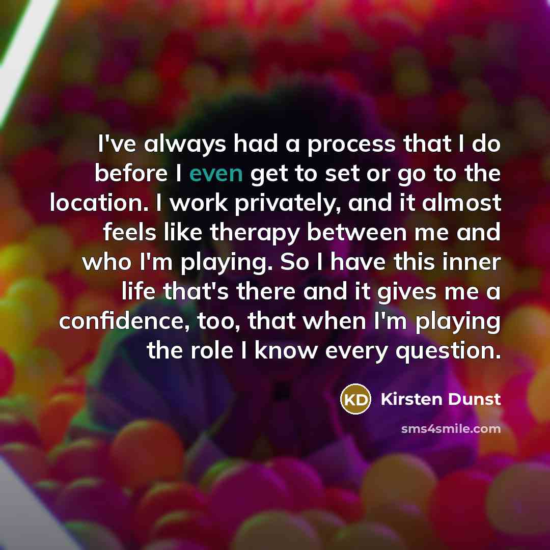“I've always had a process that I do before I even get to set or go to the location. I work privately, and it almost feels like therapy between me and who I'm playing. So I have this inner life that's there and it gives me a confidence, too, that when I'm playing the role I know every question.” quote by Kirsten Dunst