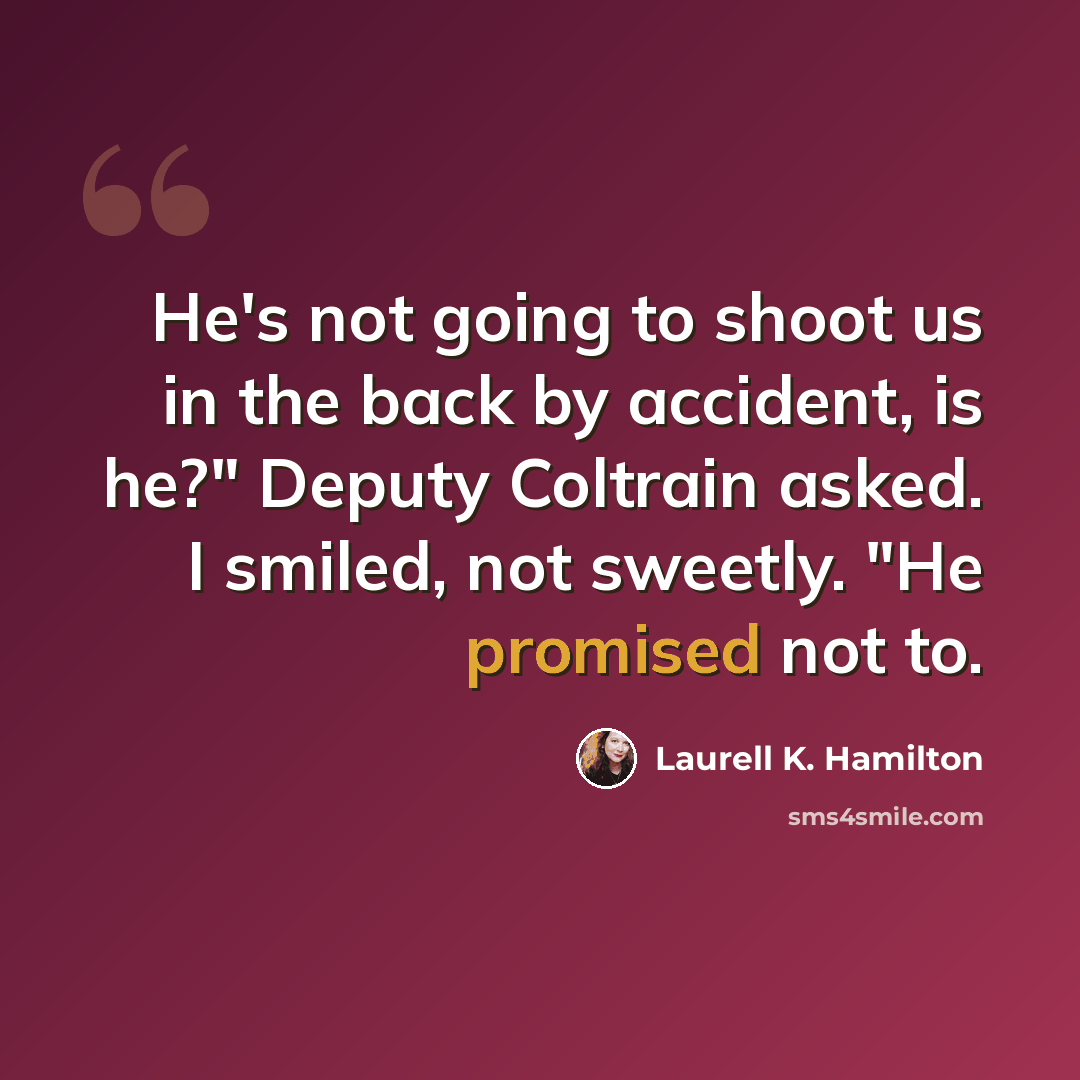 “He's not going to shoot us in the back by accident, is he?" Deputy Coltrain asked. I smiled, not sweetly. "He promised not to.” quote by Laurell K. Hamilton
