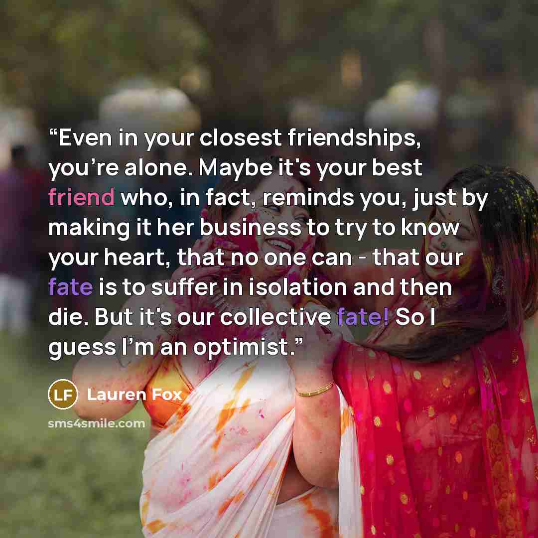 “Even in your closest friendships, you're alone. Maybe it's your best friend who, in fact, reminds you, just by making it her business to try to know your heart, that no one can - that our fate is to suffer in isolation and then die. But it's our collective fate! So I guess I'm an optimist.” quote by Lauren Fox