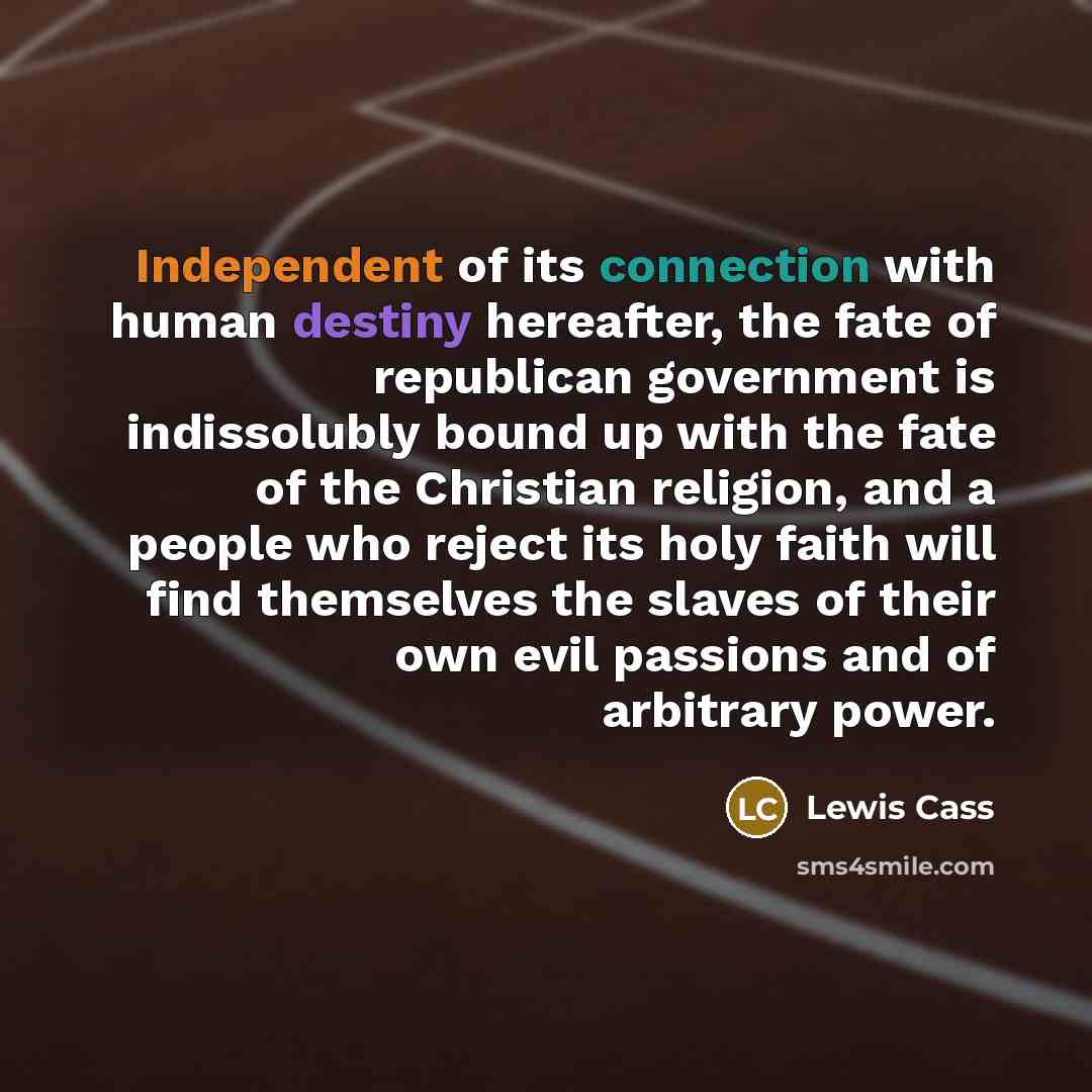 “Independent of its connection with human destiny hereafter, the fate of republican government is indissolubly bound up with the fate of the Christian religion, and a people who reject its holy faith will find themselves the slaves of their own evil passions and of arbitrary power.” quote by Lewis Cass