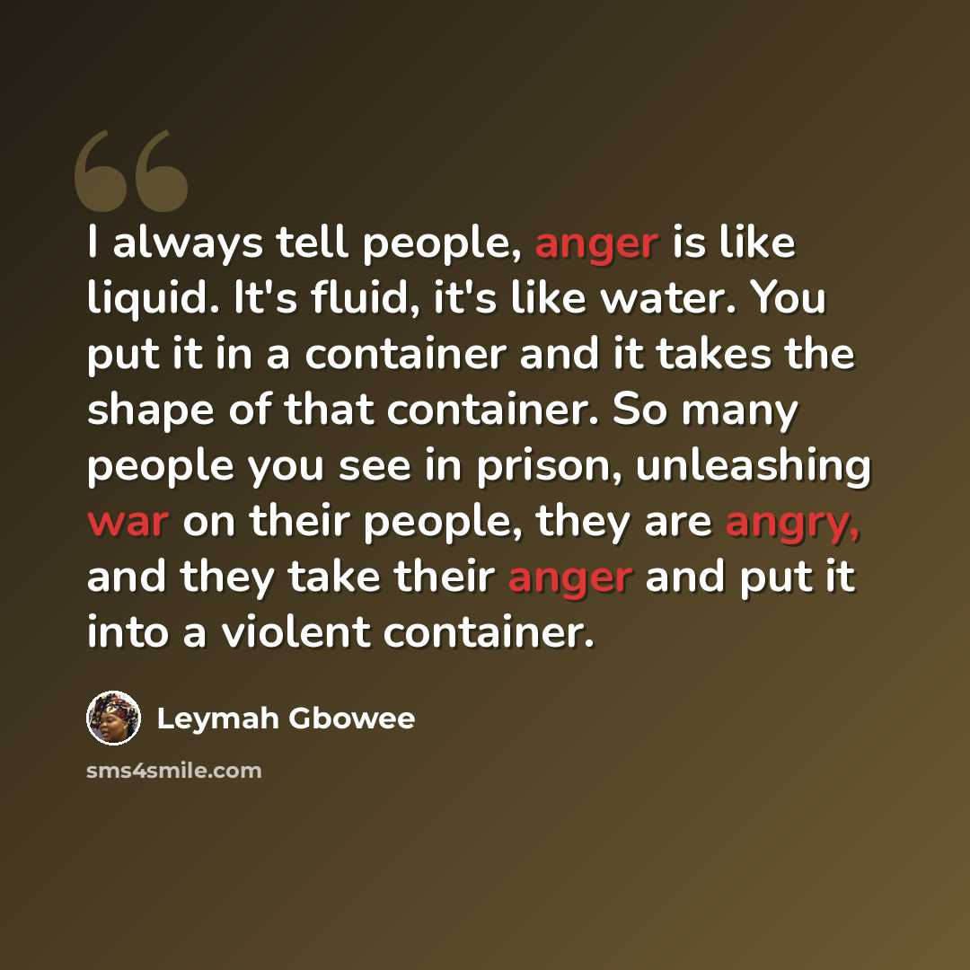 “I always tell people, anger is like liquid. It's fluid, it's like water. You put it in a container and it takes the shape of that container. So many people you see in prison, unleashing war on their people, they are angry, and they take their anger and put it into a violent container.” quote by Leymah Gbowee
