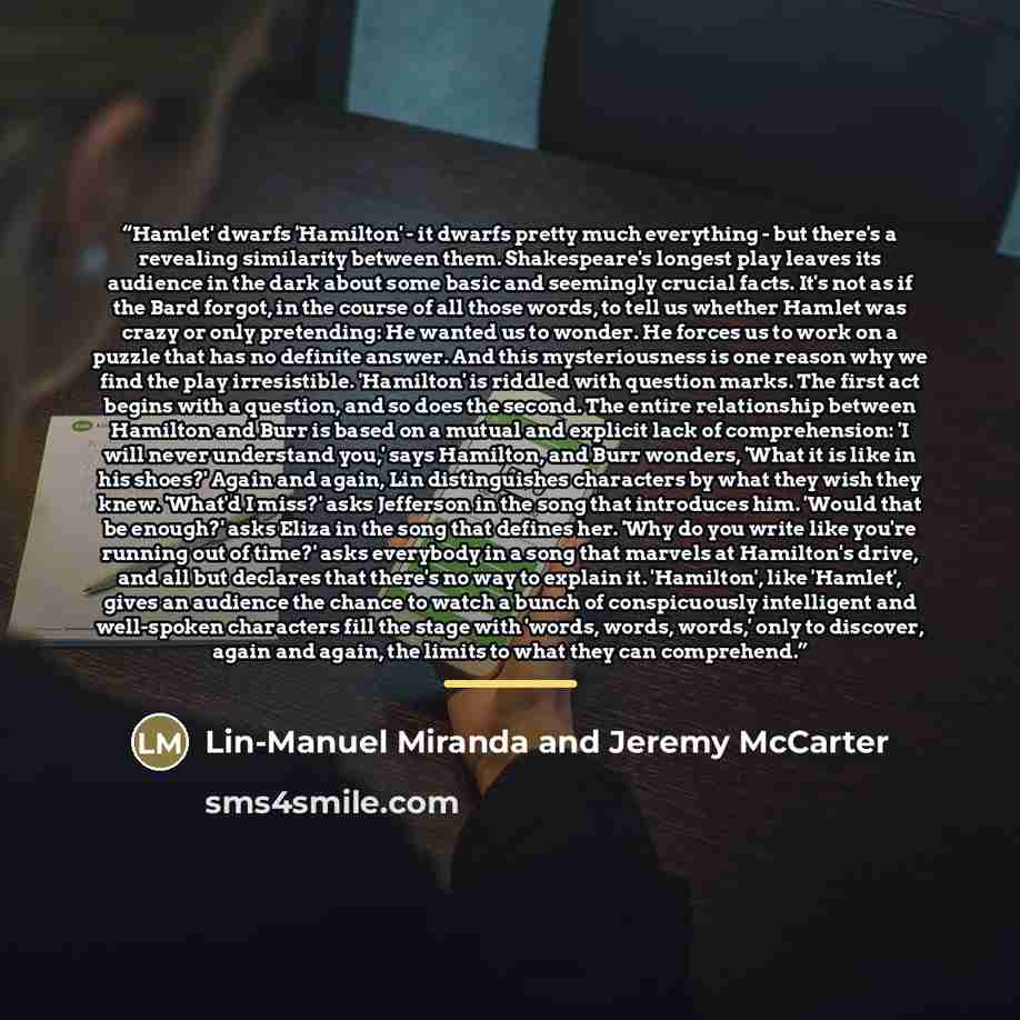 “Hamlet' dwarfs 'Hamilton' - it dwarfs pretty much everything - but there's a revealing similarity between them. Shakespeare's longest play leaves its audience in the dark about some basic and seemingly crucial facts. It's not as if the Bard forgot, in the course of all those words, to tell us…” quote by Lin-Manuel Miranda and Jeremy McCarter