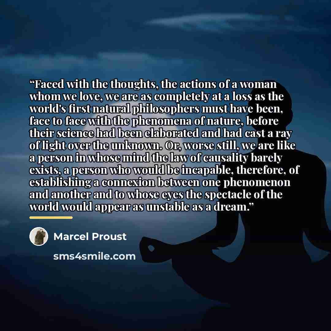 “Faced with the thoughts, the actions of a woman whom we love, we are as completely at a loss as the world's first natural philosophers must have been, face to face with the phenomena of nature, before their science had been elaborated and had cast a ray of light over the unknown. Or, worse still…” quote by Marcel Proust