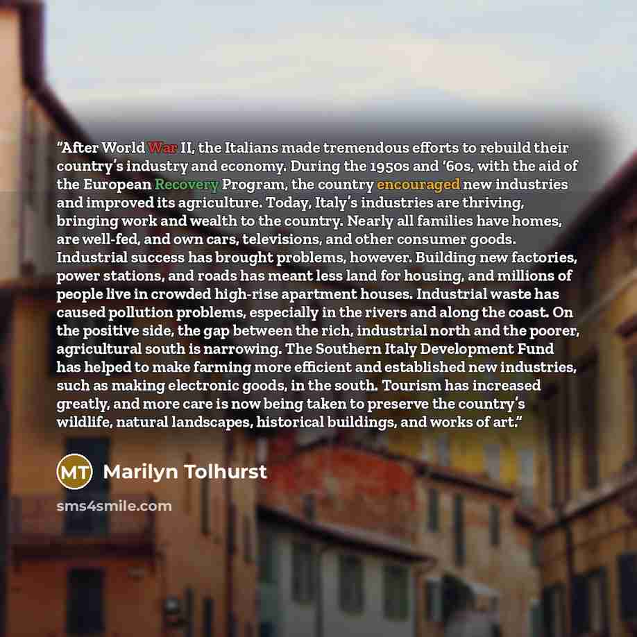 “After World War II, the Italians made tremendous efforts to rebuild their country’s industry and economy. During the 1950s and ‘60s, with the aid of the European Recovery Program, the country encouraged new industries and improved its agriculture. Today, Italy’s industries are thriving, bringing…” quote by Marilyn Tolhurst