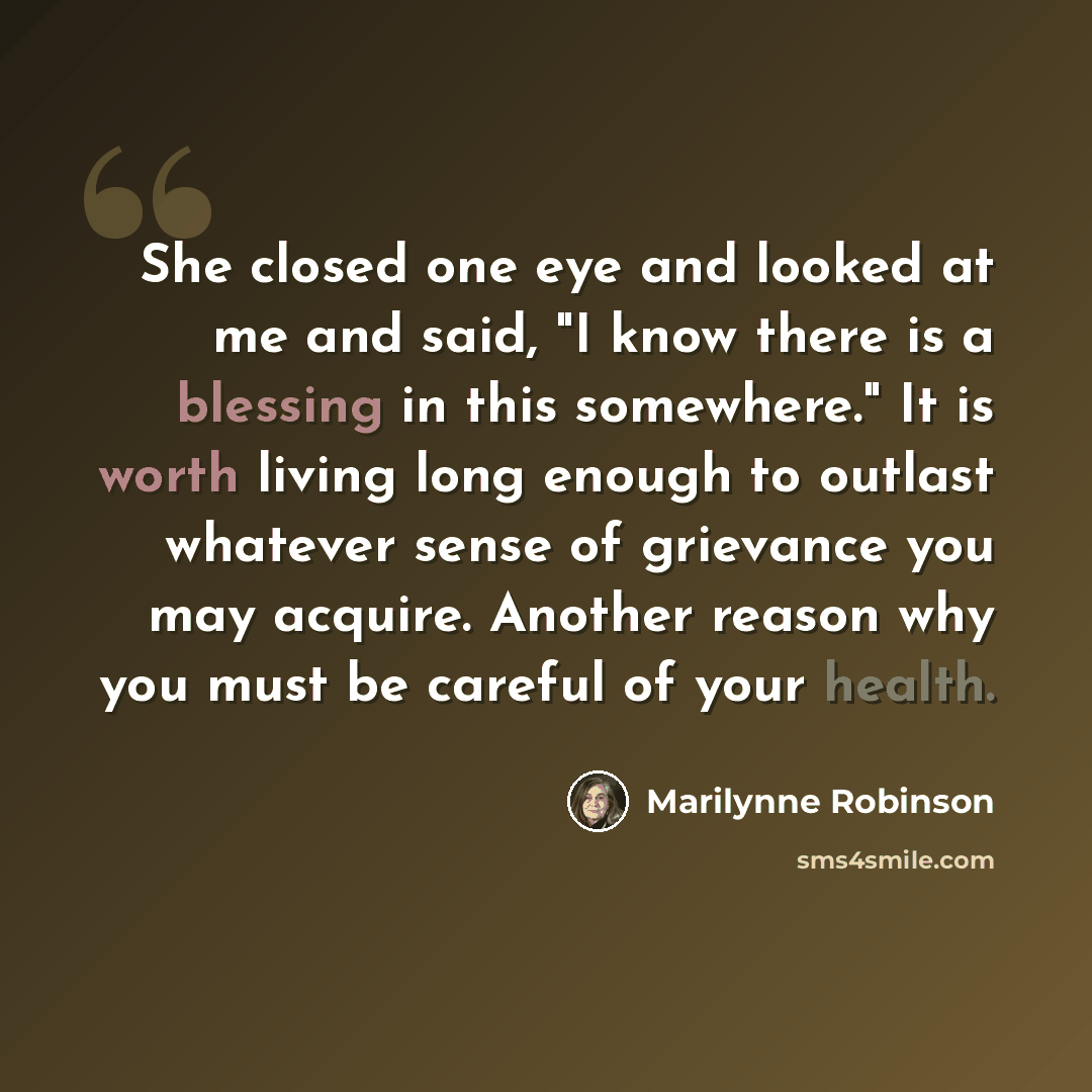 “She closed one eye and looked at me and said, "I know there is a blessing in this somewhere." It is worth living long enough to outlast whatever sense of grievance you may acquire. Another reason why you must be careful of your health.” quote by Marilynne Robinson