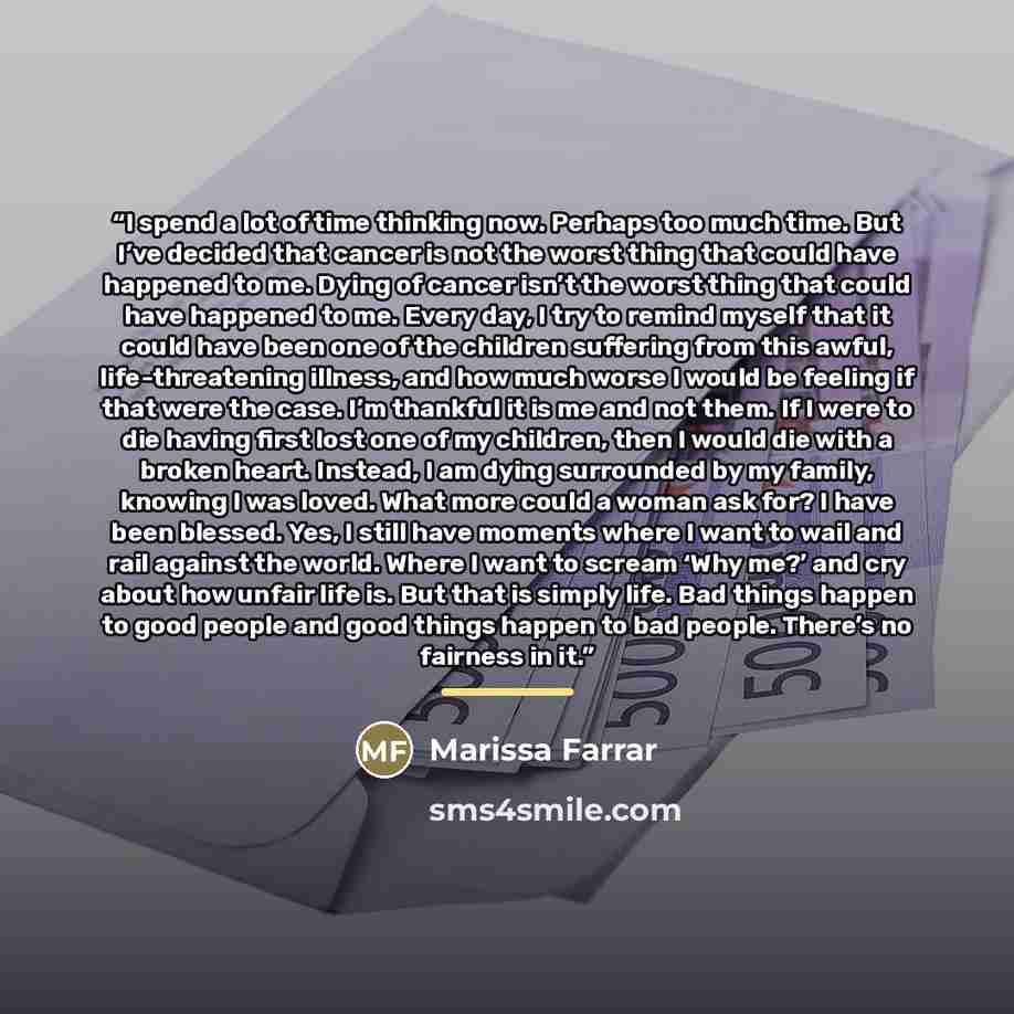 “I spend a lot of time thinking now. Perhaps too much time. But I’ve decided that cancer is not the worst thing that could have happened to me. Dying of cancer isn’t the worst thing that could have happened to me. Every day, I try to remind myself that it could have been one of the children…” quote by Marissa Farrar