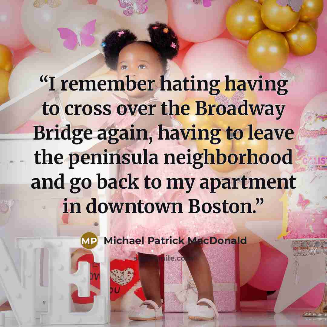 “I remember hating having to cross over the Broadway Bridge again, having to leave the peninsula neighborhood and go back to my apartment in downtown Boston.” quote by Michael Patrick MacDonald