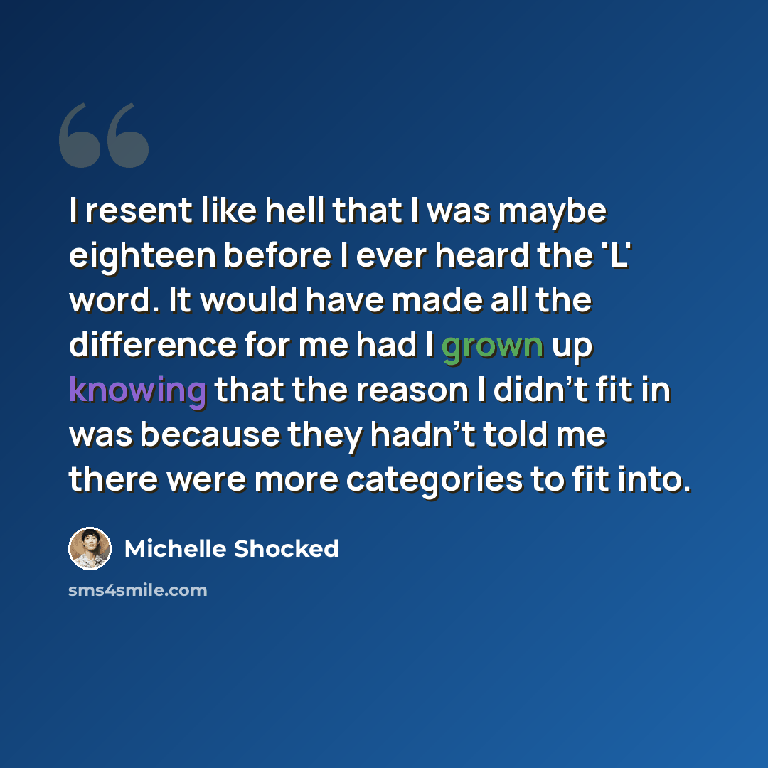 “I resent like hell that I was maybe eighteen before I ever heard the 'L' word. It would have made all the difference for me had I grown up knowing that the reason I didn't fit in was because they hadn't told me there were more categories to fit into.” quote by Michelle Shocked