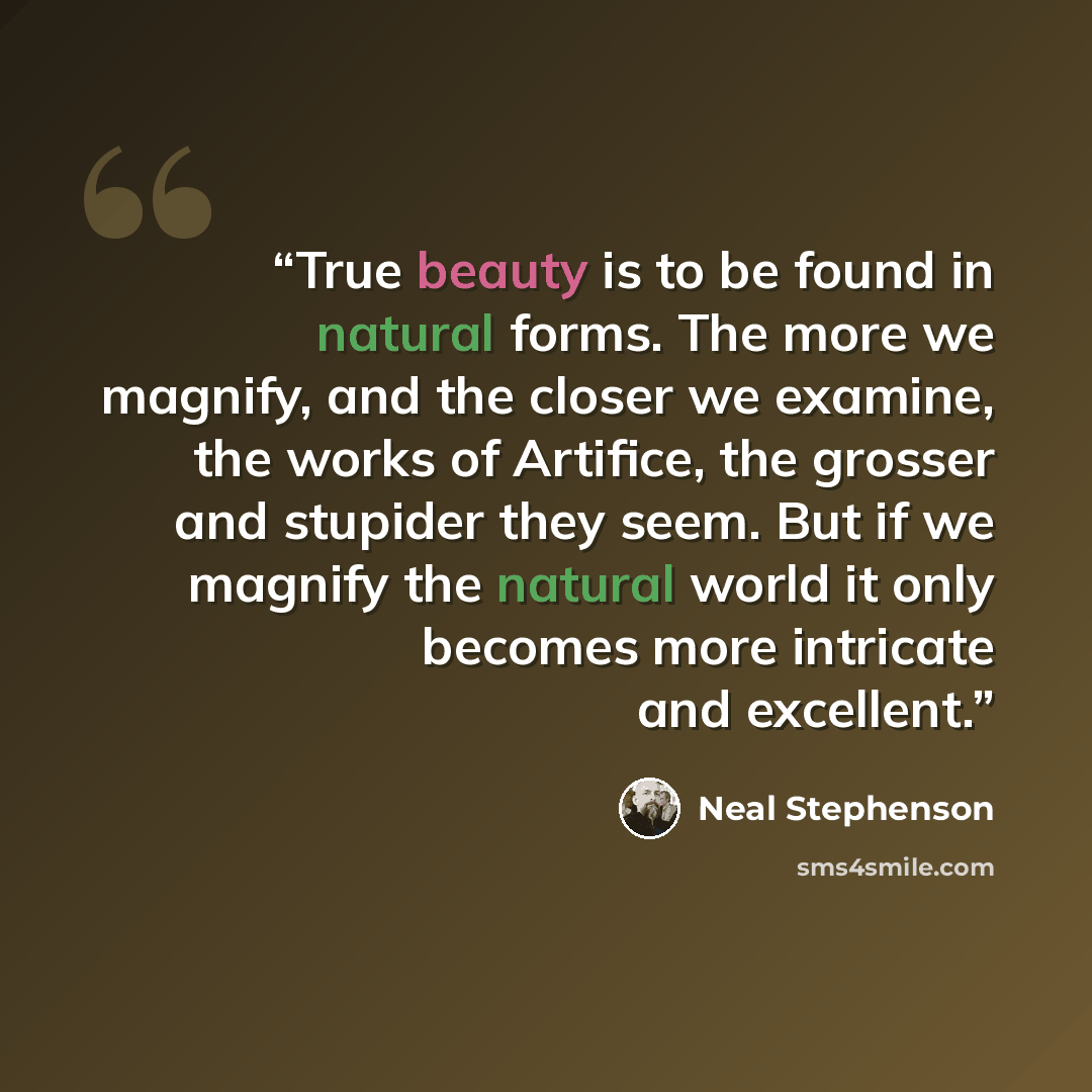 “True beauty is to be found in natural forms. The more we magnify, and the closer we examine, the works of Artifice, the grosser and stupider they seem. But if we magnify the natural world it only becomes more intricate and excellent.” quote by Neal Stephenson