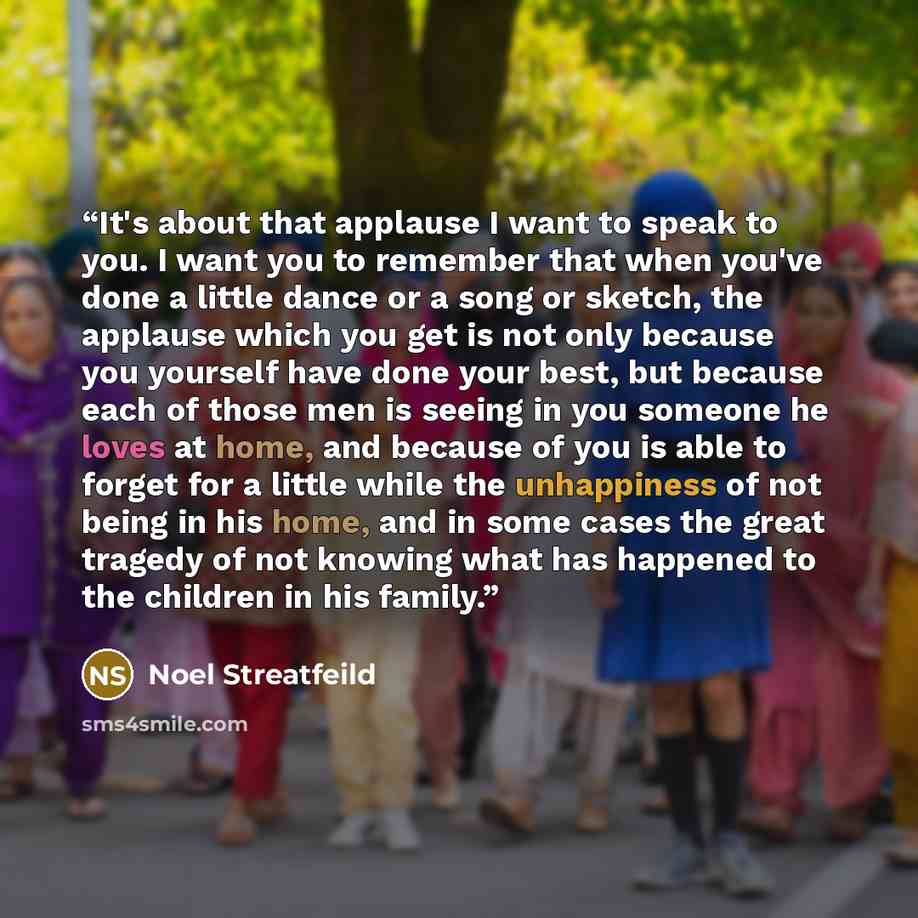 “It's about that applause I want to speak to you. I want you to remember that when you've done a little dance or a song or sketch, the applause which you get is not only because you yourself have done your best, but because each of those men is seeing in you someone he loves at home, and because of…” quote by Noel Streatfeild