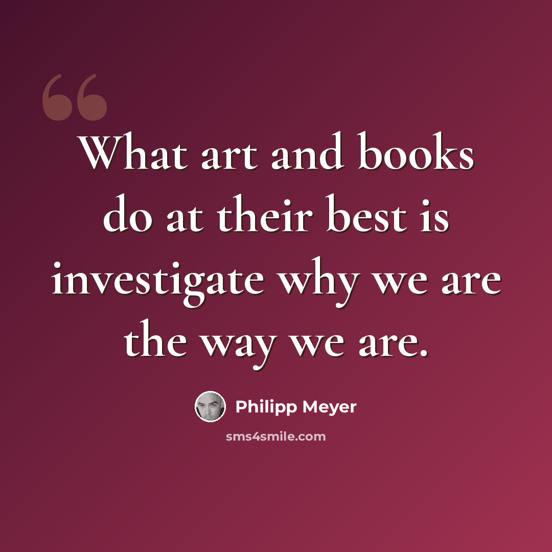 “What art and books do at their best is investigate why we are the way we are.” quote by Philipp Meyer