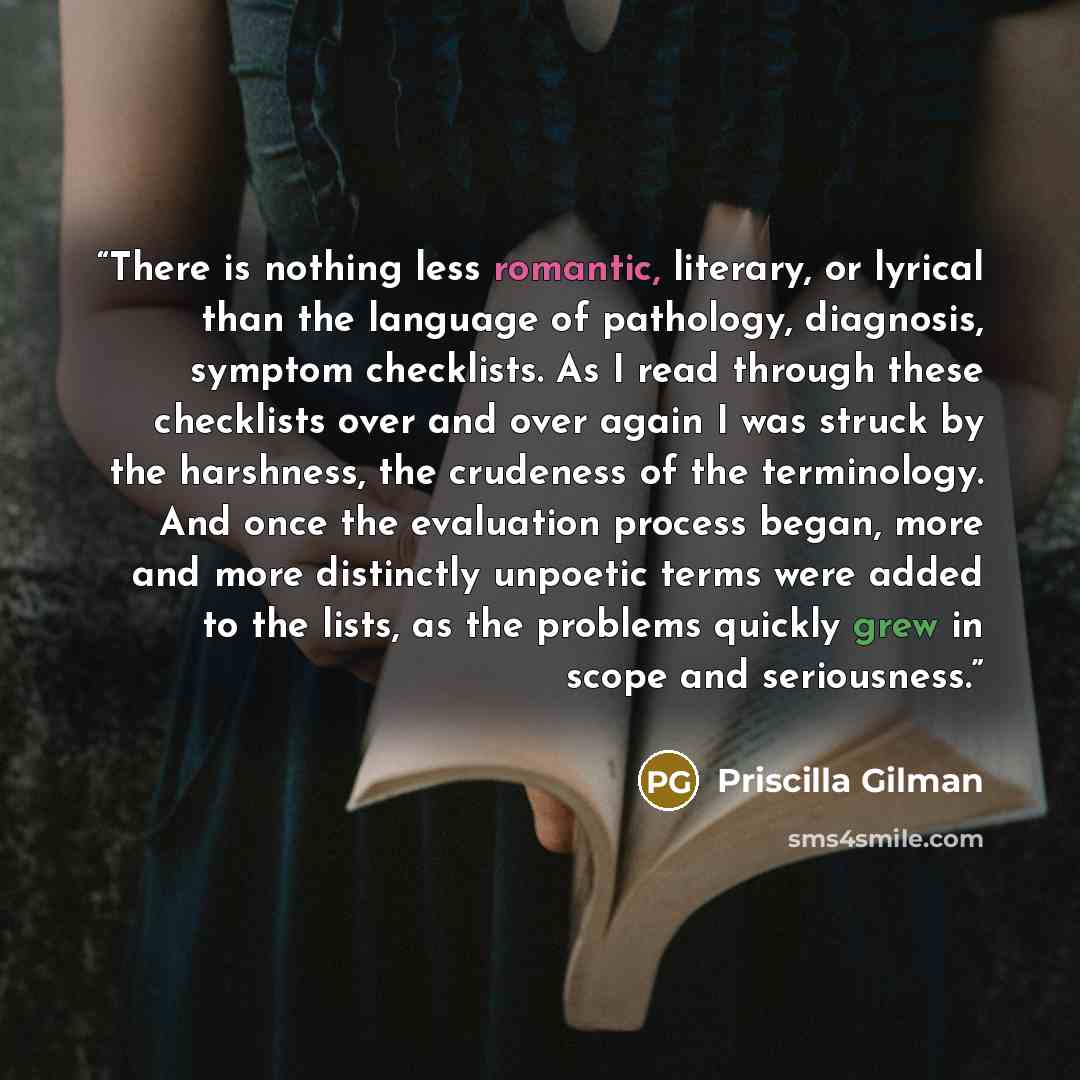 “There is nothing less romantic, literary, or lyrical than the language of pathology, diagnosis, symptom checklists. As I read through these checklists over and over again I was struck by the harshness, the crudeness of the terminology. And once the evaluation process began, more and more…” quote by Priscilla Gilman
