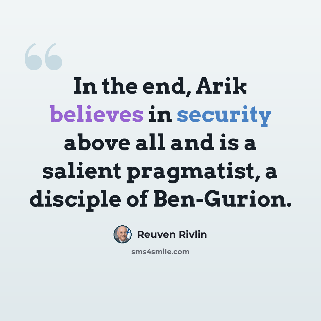 “In the end, Arik believes in security above all and is a salient pragmatist, a disciple of Ben-Gurion.” quote by Reuven Rivlin