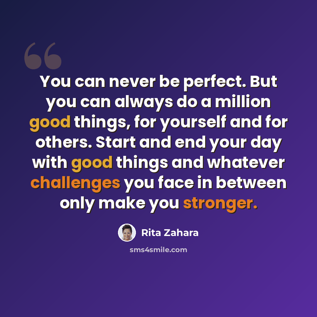 “You can never be perfect. But you can always do a million good things, for yourself and for others. Start and end your day with good things and whatever challenges you face in between only make you stronger.” quote by Rita Zahara