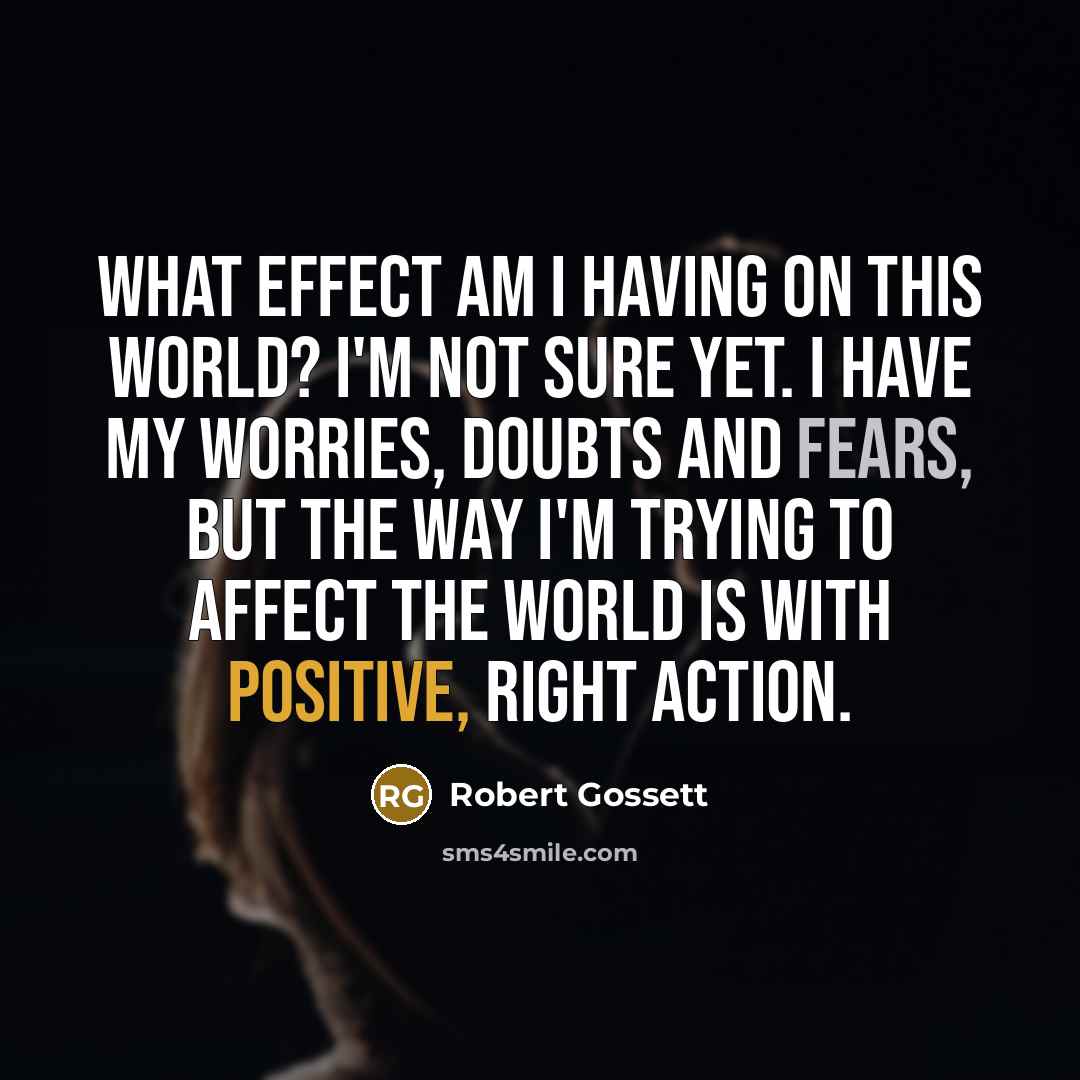 “What effect am I having on this world? I'm not sure yet. I have my worries, doubts and fears, but the way I'm trying to affect the world is with positive, right action.” quote by Robert Gossett