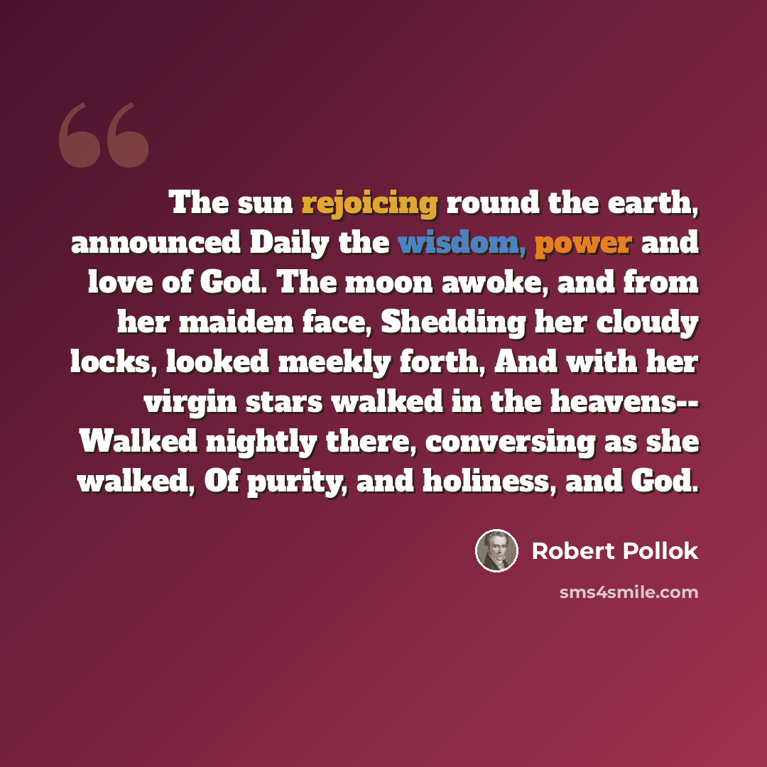 “The sun rejoicing round the earth, announced Daily the wisdom, power and love of God. The moon awoke, and from her maiden face, Shedding her cloudy locks, looked meekly forth, And with her virgin stars walked in the heavens-- Walked nightly there, conversing as she walked, Of purity, and holiness…” quote by Robert Pollok