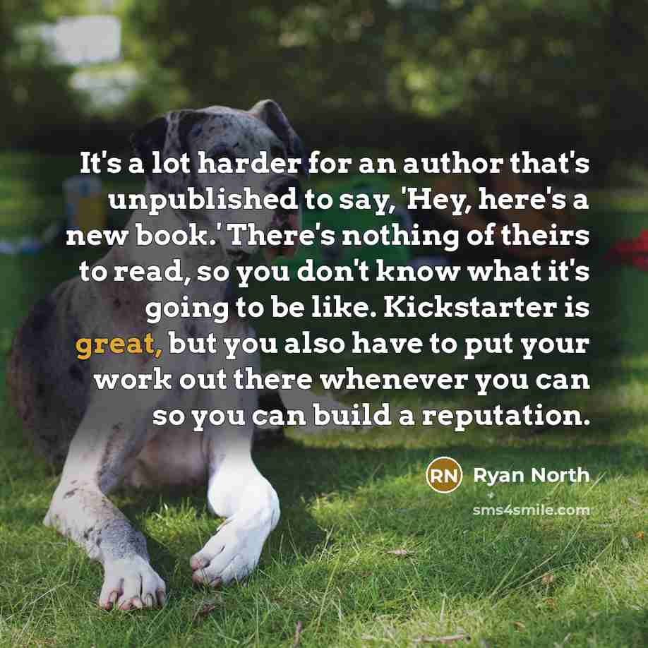 “It's a lot harder for an author that's unpublished to say, 'Hey, here's a new book.' There's nothing of theirs to read, so you don't know what it's going to be like. Kickstarter is great, but you also have to put your work out there whenever you can so you can build a reputation.” quote by Ryan North