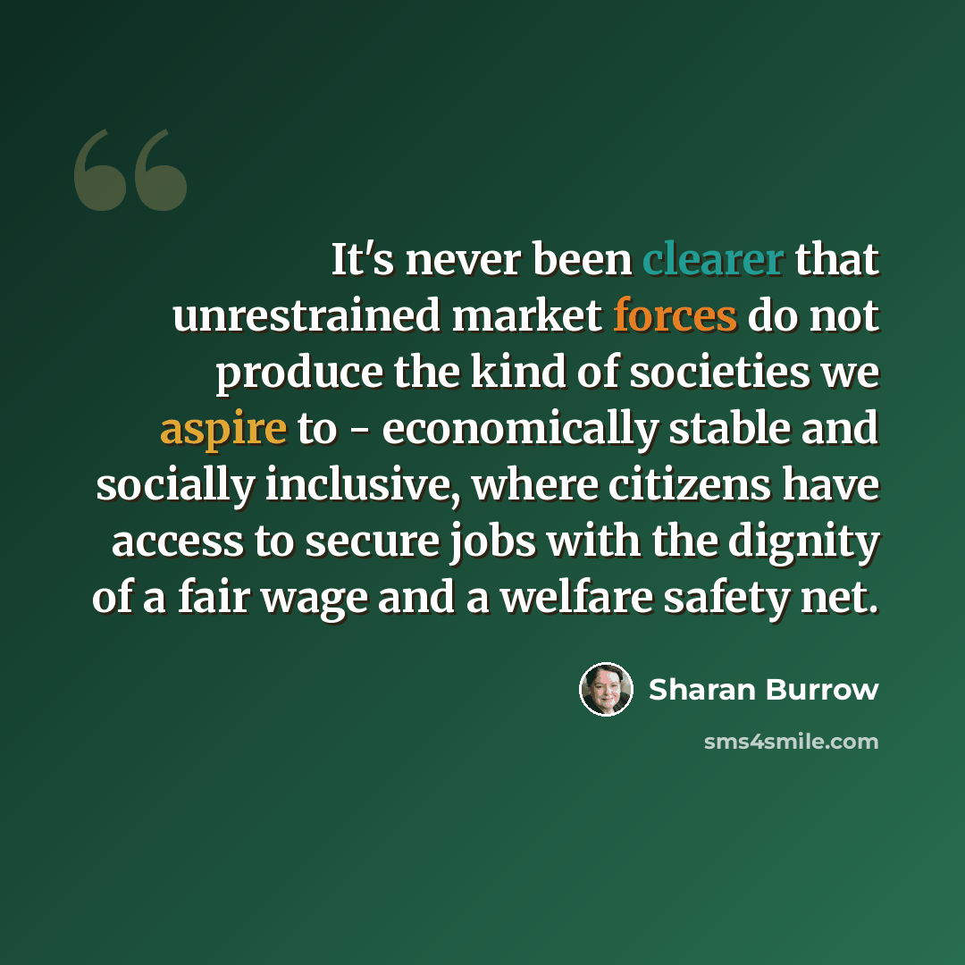 “It's never been clearer that unrestrained market forces do not produce the kind of societies we aspire to - economically stable and socially inclusive, where citizens have access to secure jobs with the dignity of a fair wage and a welfare safety net.” quote by Sharan Burrow